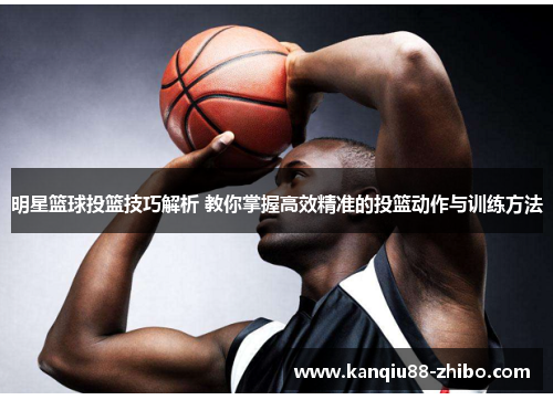 明星篮球投篮技巧解析 教你掌握高效精准的投篮动作与训练方法