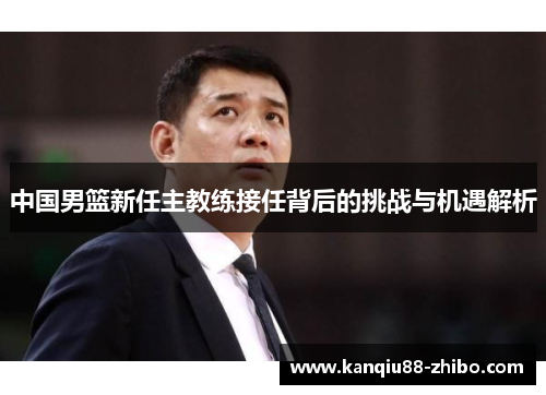 中国男篮新任主教练接任背后的挑战与机遇解析